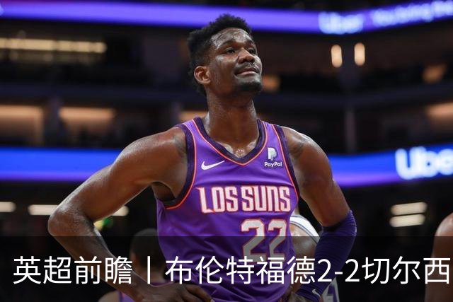 英超前瞻丨布伦特福德2-2切尔西：锋线猛将缺阵，龙哥战术遇难题